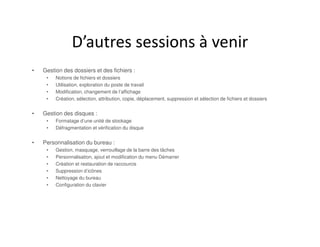 D’autres sessions à venir
• Gestion des dossiers et des fichiers :
• Notions de fichiers et dossiers
• Utilisation, exploration du poste de travail
• Modification, changement de l’affichage
• Création, sélection, attribution, copie, déplacement, suppression et sélection de fichiers et dossiers
• Gestion des disques :
• Formatage d’une unité de stockage
• Défragmentation et vérification du disque
• Personnalisation du bureau :
• Gestion, masquage, verrouillage de la barre des tâches
• Personnalisation, ajout et modification du menu Démarrer
• Création et restauration de raccourcis
• Suppression d’icônes
• Nettoyage du bureau
• Configuration du clavier
 