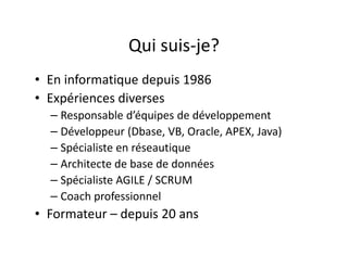 Qui suis-je?
• En informatique depuis 1986
• Expériences diverses
– Responsable d’équipes de développement
– Développeur (Dbase, VB, Oracle, APEX, Java)
– Spécialiste en réseautique
– Architecte de base de données
– Spécialiste AGILE / SCRUM
– Coach professionnel
• Formateur – depuis 20 ans
 