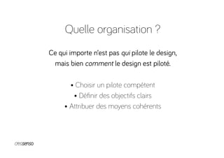 Quelle organisation ?
Ce qui importe n’est pas qui pilote le design,
mais bien comment le design est piloté.
• Choisir un pilote compétent
• Déﬁnir des objectifs clairs
• Attribuer des moyens cohérents
 