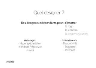 Quel designer ?
Des designers indépendants pour : démarrer
Avantages
- Hyper spécialisation
- Flexibilité / Réactivité
- Coûts
Inconvénients
- Disponibilités
- Scalabilité
- Pérennité
le logo
le contenu
la communication
 