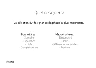 Quel designer ?
La sélection du designer est la phase la plus importante.
Bons critères :
- Spécialité
- Expérience
- Style
- Compréhension
Mauvais critères :
- Disponibilité
- Tarifs
- Références sectorielles
- Proximité
 