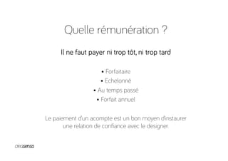Quelle rémunération ?
Il ne faut payer ni trop tôt, ni trop tard
• Forfaitaire
• Echelonné
• Au temps passé
• Forfait annuel
Le paiement d’un acompte est un bon moyen d’instaurer
une relation de conﬁance avec le designer.
 