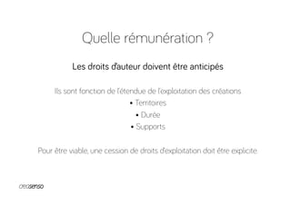 Quelle rémunération ?
Les droits d’auteur doivent être anticipés
Ils sont fonction de l’étendue de l’exploitation des créations
• Territoires
• Durée
• Supports
Pour être viable, une cession de droits d’exploitation doit être explicite.
 