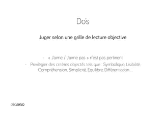 Do’s
Juger selon une grille de lecture objective
-  « J’aime / J’aime pas » n’est pas pertinent
-  Privilégier des critères objectifs tels que : Symbolique, Lisibilité,
Compréhension, Simplicité, Equilibre, Diﬀérentiation…
 