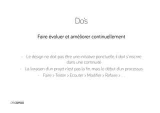 Do’s
Faire évoluer et améliorer continuellement
-  Le design ne doit pas être une initiative ponctuelle, il doit s'inscrire
dans une continuité
-  La livraison d’un projet n’est pas la ﬁn, mais le début d’un processus
-  Faire > Tester > Ecouter > Modiﬁer > Refaire > …
 