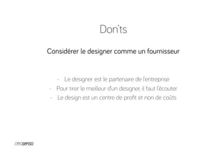 Don’ts
Considérer le designer comme un fournisseur
-  Le designer est le partenaire de l’entreprise
-  Pour tirer le meilleur d’un designer, il faut l’écouter
-  Le design est un centre de proﬁt et non de coûts
 