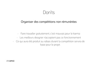 Don’ts
Organiser des compétitions non rémunérées
-  Faire travailler gratuitement, c’est mauvais pour le karma
-  Les meilleurs designer n’acceptent pas ce fonctionnement
-  Ce qui aura été produit au rabais durant la compétition servira de
base pour le projet.
 