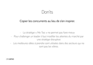 Don’ts
Copier les concurrents au lieu de s’en inspirer.
-  La stratégie « Me Too » ne permet pas faire mieux
-  Pour challenger un leader il faut modiﬁer les attentes du marché par
une stratégie disruptive
-  Les meilleures idées à prendre sont utilisées dans des secteurs qui ne
sont pas les vôtres.
 
