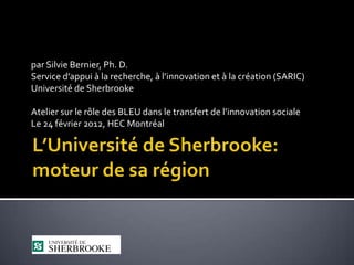 par Silvie Bernier, Ph. D.
Service d’appui à la recherche, à l’innovation et à la création (SARIC)
Université de Sherbrooke

Atelier sur le rôle des BLEU dans le transfert de l’innovation sociale
Le 24 février 2012, HEC Montréal
 