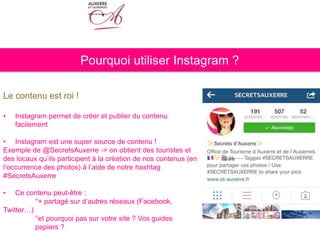 Pourquoi utiliser Instagram ?
Le contenu est roi !
• Instagram permet de créer et publier du contenu
facilement
• Instagram est une super source de contenu !
Exemple de @SecretsAuxerre -> on obtient des touristes et
des locaux qu’ils participent à la création de nos contenus (en
l’occurrence des photos) à l’aide de notre hashtag
#SecretsAuxerre
• Ce contenu peut-être :
°+ partagé sur d’autres réseaux (Facebook,
Twitter…)
°et pourquoi pas sur votre site ? Vos guides
papiers ?
 