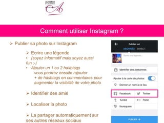  Publier sa photo sur Instagram
 Ecrire une légende
• (soyez informatif mais soyez aussi
fun ;-)
• Ajouter un 1 ou 2 hashtags
vous pourrez ensuite rajouter
+ de hashtags en commentaires pour
augmenter la visibilité de votre photo
 Identifier des amis
 Localiser la photo
 La partager automatiquement sur
ses autres réseaux sociaux
Comment utiliser Instagram ?
 