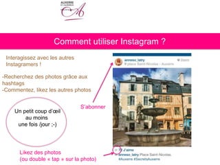 Comment utiliser Instagram ?
Interagissez avec les autres
Instagramers !
S’abonner
Likez des photos
(ou double « tap » sur la photo)
-Recherchez des photos grâce aux
hashtags
-Commentez, likez les autres photos
Un petit coup d’œil
au moins
une fois /jour ;-)
 
