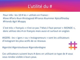 L’utilité du #
Pour info : les 10 # les + utilisés en France :
#love #Paris #sun #instagood #France #summer #picoftheday
#friends #girl #happy
C’est très « français » n’est ce pas ? Mais il faut penser « MONDE »,
donc utilisez des # en français mais aussi et surtout en anglais
#IGERS : les « igers » ou « Instagrameurs » sont les utilisateurs
d’instagram les plus actifs de ce réseaux.
#igerslot #igerstoulouse #igersdordogne
Ces utilisateurs suivent leurs # donc en utilisant ce type de # vous
vous rendez visible à leurs yeux.
 