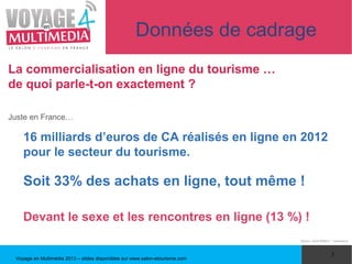 Données de cadrage
La commercialisation en ligne du tourisme …
de quoi parle-t-on exactement ?

Juste en France…

    16 milliards d’euros de CA réalisés en ligne en 2012
    pour le secteur du tourisme.

    Soit 33% des achats en ligne, tout même !

    Devant le sexe et les rencontres en ligne (13 %) !
                                                                              (Source : étude NetBet.fr - Livepartners)




                                                                                                        3
 Voyage en Multimédia 2013 – slides disponibles sur www.salon-etourisme.com
 