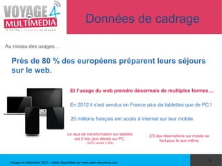 Données de cadrage

Au niveau des usages…


  Près de 80 % des européens préparent leurs séjours
  sur le web.

                                          Et l’usage du web prendre désormais de multiples formes…

                                          En 2012 il s’est vendus en France plus de tablettes que de PC !

                                          20 millions français ont accès à internet sur leur mobile.

                                        Le taux de transformation sur tablette   2/3 des réservations sur mobile se
                                            est 2 fois plus élevés sur PC.             font pour le soir-même
                                                     (3,9% contre 1,9%)




                                                                                                                  4
 Voyage en Multimédia 2013 – slides disponibles sur www.salon-etourisme.com
 