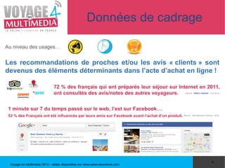 Données de cadrage

Au niveau des usages…


Les recommandations de proches et/ou les avis « clients » sont
devenus des éléments déterminants dans l’acte d’achat en ligne !

                               72 % des français qui ont préparés leur séjour sur Internet en 2011,
                               ont consultés des avis/notes des autres voyageurs.                             (Source : Raffour Interactif – Juin 2012)




 1 minute sur 7 du temps passé sur le web, l’est sur Facebook…
 53 % des Français ont été influencés par leurs amis sur Facebook avant l’achat d’un produit. (Source : GMI Research, Reevoo - 2012)




                                                                                                                                             6
  Voyage en Multimédia 2013 – slides disponibles sur www.salon-etourisme.com
 
