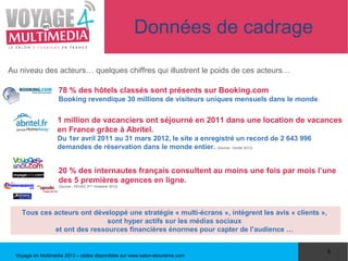 Données de cadrage

Au niveau des acteurs… quelques chiffres qui illustrent le poids de ces acteurs…

                    78 % des hôtels classés sont présents sur Booking.com
                    Booking revendique 30 millions de visiteurs uniques mensuels dans le monde.


                    1 million de vacanciers ont séjourné en 2011 dans une location de vacances
                    en France grâce à Abritel.
                    Du 1er avril 2011 au 31 mars 2012, le site a enregistré un record de 2 643 996
                    demandes de réservation dans le monde entier. (Source : Abritel 2012)


                    20 % des internautes français consultent au moins une fois par mois l’une
                    des 5 premières agences en ligne.
                    (Source : FEVAD 3ième trimestre 2012)




    Tous ces acteurs ont développé une stratégie « multi-écrans », intègrent les avis « clients »,
                             sont hyper actifs sur les médias sociaux
             et ont des ressources financières énormes pour capter de l’audience …


                                                                                                     8
  Voyage en Multimédia 2013 – slides disponibles sur www.salon-etourisme.com
 