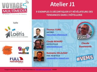 Atelier J1
9 EXEMPLES À DÉCORTIQUER ET RÉVÉLATEURS DES
TENDANCES DANS L’HÔTELLERIE
Salle
Thomas YUNG
ARTIREF
www.artisan-referenceur.fr

Claude BENARD
HOTELITOUR
www.hotelitour.com

Rodolphe DELAUNAY
FMC NEWTECH
rodolphe@fmc-newtech.com

Voyage en Multimédia 2014 – slides disponibles sur www.salon-etourisme.com #VEM5

Claude
Bannwarth

 