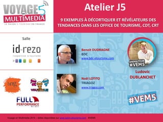 Voyage en Multimédia 2014 – slides disponibles sur www.salon-etourisme.com #VEM5
Salle
Noël LOTITO
TRIAGOZ
www.triagoz.com
Benoit DUDRAGNE
BDC
www.bdc-etourisme.com
9 EXEMPLES À DÉCORTIQUER ET RÉVÉLATEURS DES
TENDANCES DANS LES OFFICE DE TOURISME, CDT, CRT
Atelier J5
Ludovic
DUBLANCHET
 
