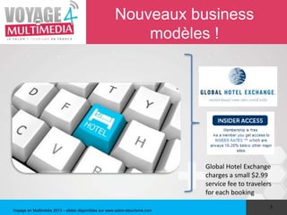 Nouveaux business
                                                          modèles !




                                                                             Global Hotel Exchange
                                                                             charges a small $2.99
                                                                             service fee to travelers
                                                                             for each booking
                                                                                                    5
Voyage en Multimédia 2013 – slides disponibles sur www.salon-etourisme.com
 