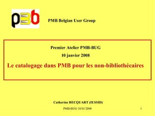 PMB Belgian User Group




                Premier Atelier PMB-BUG
                     10 janvier 2008

Le catalogage dans PMB pour les non-bibliothécaires




                 Catherine BECQUART (IESSID)
                      PMB-BUG 10/01/2008         1
 