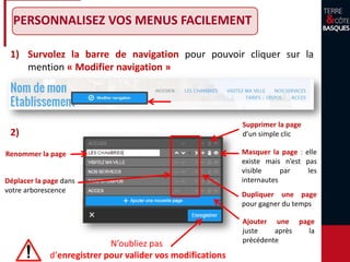 PERSONNALISEZ VOS MENUS FACILEMENT
1) Survolez la barre de navigation pour pouvoir cliquer sur la
mention « Modifier navigation »
Masquer la page : elle
existe mais n’est pas
visible par les
internautes
Supprimer la page
d’un simple clic
Renommer la page
Déplacer la page dans
votre arborescence
Ajouter une page
juste après la
précédente
N’oubliez pas
d’enregistrer pour valider vos modifications
Dupliquer une page
pour gagner du temps
2)
 