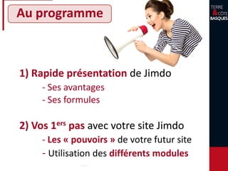 Au programme
1) Rapide présentation de Jimdo
- Ses avantages
- Ses formules
2) Vos 1ers pas avec votre site Jimdo
- Les « pouvoirs » de votre futur site
- Utilisation des différents modules
 