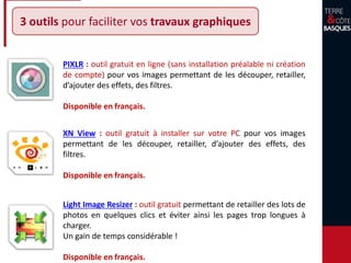 3 outils pour faciliter vos travaux graphiques
Light Image Resizer : outil gratuit permettant de retailler des lots de
photos en quelques clics et éviter ainsi les pages trop longues à
charger.
Un gain de temps considérable !
Disponible en français.
XN View : outil gratuit à installer sur votre PC pour vos images
permettant de les découper, retailler, d’ajouter des effets, des
filtres.
Disponible en français.
PIXLR : outil gratuit en ligne (sans installation préalable ni création
de compte) pour vos images permettant de les découper, retailler,
d’ajouter des effets, des filtres.
Disponible en français.
 