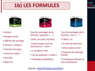 • Gratuit
• Designs variés
• 500 Mo de stockage
• Version « mobile »
• Galeries d’images
• Insertion vidéos
• Flux RSS
• Web 2.0
Tous les avantages de la
formule « gratuite » … + :
• 60 € /an (soit 5 €/mois)
• Votre propre nom de
domaine en « .com »
• 1 compte e-mail
• Pas de publicité « Jimdo »
• Statistiques détaillées
Tous les avantages de la
formule « pro »… + :
• 180 € / an
• 2 noms de domaine
• 20 comptes e-mail
• Capacité de stockage
illimité
• E-boutique illimitée et
sans commission
1b) LES FORMULES
Sources : http://fr.jimdo.com/offres/
 