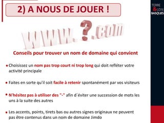 2) A NOUS DE JOUER !
N'hésitez pas à utiliser des "-" afin d´éviter une succession de mots les
uns à la suite des autres
Les accents, points, tirets bas ou autres signes originaux ne peuvent
pas être contenus dans un nom de domaine Jimdo
Faites en sorte qu'il soit facile à retenir spontanément par vos visiteurs
Conseils pour trouver un nom de domaine qui convient
Choisissez un nom pas trop court ni trop long qui doit refléter votre
activité principale
 
