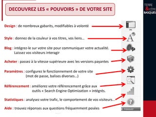 Design : de nombreux gabarits, modifiables à volonté
Style : donnez de la couleur à vos titres, vos liens…
Blog : intégrez-le sur votre site pour communiquer votre actualité.
Laissez vos visiteurs interagir
Acheter : passez à la vitesse supérieure avec les versions payantes
Paramètres : configurez le fonctionnement de votre site
(mot de passe, balises diverses…)
Statistiques : analysez votre trafic, le comportement de vos visiteurs…
Aide : trouvez réponses aux questions fréquemment posées
Référencement : améliorez votre référencement grâce aux
outils « Search Engine Optimization » intégrés.
DECOUVREZ LES « POUVOIRS » DE VOTRE SITE
 