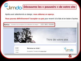 Découvrez les « pouvoirs » de votre site

Après avoir sélectionné un design, vous obtenez un aperçu.

Vous pouvez définitivement l’accepter ou pas pour revenir à la liste et en tester d’autres.




                         10
 