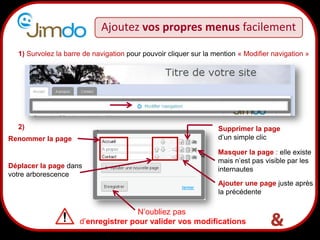 Ajoutez vos propres menus facilement

  1) Survolez la barre de navigation pour pouvoir cliquer sur la mention « Modifier navigation »




  2)                                                              Supprimer la page
Renommer la page                                                  d’un simple clic

                                                                  Masquer la page : elle existe
                                                                  mais n’est pas visible par les
Déplacer la page dans                                             internautes
votre arborescence
                                                                  Ajouter une page juste après
                                                                  la précédente

                                     N’oubliez pas
                          13
                     d’enregistrer pour valider vos modifications
 