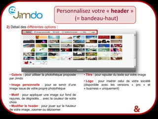 Personnalisez votre « header »
                                          (= bandeau-haut)
2) Détail des différentes options :




  • Galerie : pour utiliser la photothèque proposée   • Titre : pour rajouter du texte sur votre image
  par Jimdo
                                                      • Logo : pour insérer celui de votre société
  • Image personnelle : pour se servir d’une          (disponible avec les versions « pro » et
  image issue de votre propre photothèque             « business » uniquement)

  • Motif : pour appliquer une image sur fond de
  rayures, de dégradés… avec la couleur de votre
  choix
  • Modifier le header : pour jouer sur la hauteur
                               15
  de votre image, zoomer ou dézoomer
 