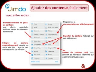 Ajoutez des contenus facilement
    avec entre autres :

Professionnaliser la prise                        Proposer de la
de contact :                                      documentation en téléchargement
vos      clients    potentiels
saisiront toutes les données
nécessaires

                                                  Importer du contenu hébergé sur
                                                  ces plateformes

Intégrer      du      contenu
automatiquement depuis un
autre site (ex : agenda des
manifestations de votre O.T.)
                                                  Insérer du contenu codé pour
                                                  générer de nouveaux éléments qui
                                                  agrémenteront vos pages



                                 17
 