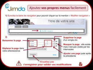13
Ajoutez vos propres menus facilement
1) Survolez la barre de navigation pour pouvoir cliquer sur la mention « Modifier navigation »
Masquer la page : elle existe
mais n’est pas visible par les
internautes
Supprimer la page
d’un simple clicRenommer la page
Déplacer la page dans
votre arborescence
Ajouter une page juste après
la précédente
N’oubliez pas
d’enregistrer pour valider vos modifications
2)
 