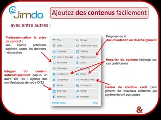 17
avec entre autres :
Importer du contenu hébergé sur
ces plateformes
Insérer du contenu codé pour
générer de nouveaux éléments qui
agrémenteront vos pages
Intégrer du contenu
automatiquement depuis un
autre site (ex : agenda des
manifestations de votre O.T.)
Ajoutez des contenus facilement
Proposer de la
documentation en téléchargement
Professionnaliser la prise
de contact :
vos clients potentiels
saisiront toutes les données
nécessaires
 