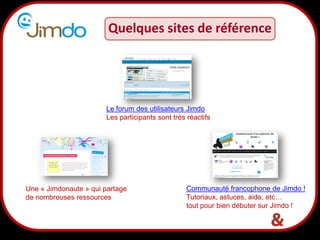 19
Quelques sites de référence
Communauté francophone de Jimdo !
Tutoriaux, astuces, aide, etc…
tout pour bien débuter sur Jimdo !
Une « Jimdonaute » qui partage
de nombreuses ressources
Le forum des utilisateurs Jimdo
Les participants sont très réactifs
 