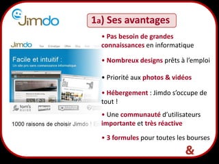 3
1a) Ses avantages
• Pas besoin de grandes
connaissances en informatique
• Nombreux designs prêts à l’emploi
• Hébergement : Jimdo s’occupe de
tout !
• Priorité aux photos & vidéos
• 3 formules pour toutes les bourses
• Une communauté d’utilisateurs
importante et très réactive
 