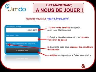 6
2) ET MAINTENANT,
1) Créer votre adresse en rapport
avec votre établissement
2) Saisir votre adresse e-mail pour recevoir
votre mot de passe
3) Cocher la case pour accepter les conditions
d’utilisation
4) Valider en cliquant sur « Créer mon site ! »
Rendez-vous sur http://fr.jimdo.com/
A NOUS DE JOUER !
 