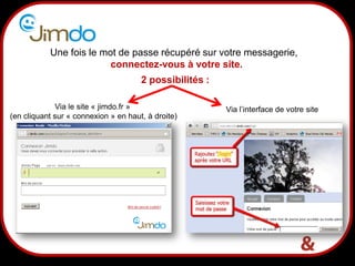 7
Une fois le mot de passe récupéré sur votre messagerie,
connectez-vous à votre site.
2 possibilités :
Via l’interface de votre siteVia le site « jimdo.fr »
(en cliquant sur « connexion » en haut, à droite)
 