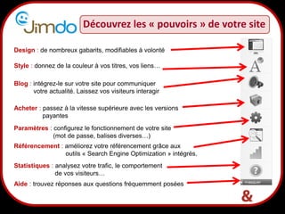8
Découvrez les « pouvoirs » de votre site
Design : de nombreux gabarits, modifiables à volonté
Style : donnez de la couleur à vos titres, vos liens…
Blog : intégrez-le sur votre site pour communiquer
votre actualité. Laissez vos visiteurs interagir
Acheter : passez à la vitesse supérieure avec les versions
payantes
Paramètres : configurez le fonctionnement de votre site
(mot de passe, balises diverses…)
Statistiques : analysez votre trafic, le comportement
de vos visiteurs…
Aide : trouvez réponses aux questions fréquemment posées
Référencement : améliorez votre référencement grâce aux
outils « Search Engine Optimization » intégrés.
 