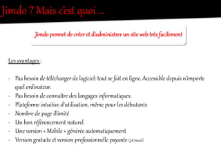 Jimdo  ?  Mais  c’est  quoi  …  
Jimdo  pereet  de  créer  et  d'administOer  un  site  web  tOès  facilement    
  
  
Les  avantages  :    
  
-­‐  Pas  besoin  de  télécharger  de  logiciel:  tout  se  fait  en  lig/e.  Accessible  depuis  n'imporRe  
quel  ordinateur.  
-­‐  Pas  besoin  de  connaîtOe  des  langages  inforeatiques.  
-­‐  Plateforee  int`itive  d'utilisation,  même  pour  les  débutants  
-­‐  Nombre  de  page  illimité  
-­‐  Un  bon  référencement  nat`rel  
-­‐  Une  version  «  Mobile  »  générée  automatiquement  
-­‐  Version  gOat`ite  et  version  professionnelle  payante  (5€/mois)  
 