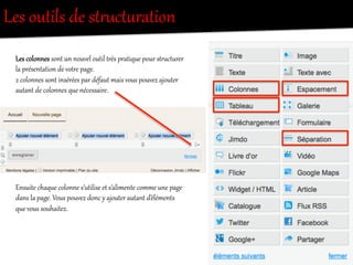 Les  outils  de  stO`ct`ration  
Les  colonnes  sont  un  nouvel  outil  tOès  pratique  pour  stO`ct`rer  
la  présentation  de  votOe  page.  
2  colonnes  sont  insérées  par  défaut  mais  vous  pouvez  ajouter  
autant  de  colonnes  que  nécessaire.  
Ensuite  chaque  colonne  s’utilise  et  s’alimente  comme  une  page  
dans  la  page.  Vous  pouvez  donc  y  ajouter  autant  d’éléments  
que  vous  souhaitez.  
 
