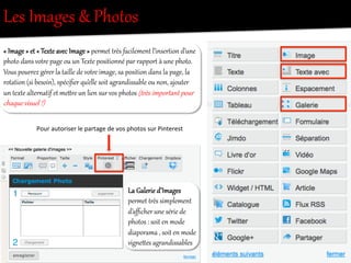 La  Galerie  d’Images  
pereet  tOès  simplement  
d’aﬃcher  une  série  de  
photos  :  soit  en  mode  
diaporama  ,  soit  en  mode  
vig/eies  agOandissables  
Les  Images  &  Photos  
«  Image  »  et  «  TexRe  avec  Image  »  pereet  tOès  facilement  l’inserRion  d’une  
photo  dans  votOe  page  ou  un  TexRe  positionné  par  rapporR  à  une  photo.  
Vous  pourOez  gérer  la  taille  de  votOe  image,  sa  position  dans  la  page,  la  
rotation  (si  besoin),  spéciﬁer  qu’elle  soit  agOandissable  ou  non,  ajouter  
un  texRe  alter/atif  et  meiOe  un  lien  sur  vos  photos  (t8ès  impor:ant  pour  
chaque  visuel  !)  
Pour	
  autoriser	
  le	
  partage	
  de	
  vos	
  photos	
  sur	
  Pinterest	
  
 