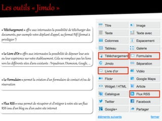 Les  outils  «  Jimdo  »  
«  Téléchargement  »  o~e  aux  inter/autes  la  possibilité  de  télécharger  des  
documents,  par  exemple  votOe  dépliant  d’appel,  au  foreat  Pdf  (foreat  à  
privilégier  !)  
«  Le  Livre  d’Or  »  o~e  aux  inter/autes  la  possibilité  de  déposer  leur  avis  
ou  leur  ex{érience  sur  votOe  établissement.  Cela  ne  remplace  pas  les  liens  
vers  les  diﬀérents  sites  d’avis  existants  :  Tripadvisor,  Dismoioù,  Google,  …  
«  Le  Foreulaire  »  pereet  la  création  d’un  foreulaire  de  contact  et/ou  de  
réser•ation  
«  Flux  RSS  »  vous  pereet  de  récupérer  et  d’intégOer  à  votOe  site  un  ﬂux  
RSS  issu  d’un  blog  ou  d’un  autOe  site  inter/et  
 