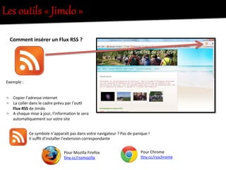 Comment	
  insérer	
  un	
  Flux	
  RSS	
  ?	
  	
  
	
  
	
  
Exemple	
  :	
  
"   Copier	
  l’adresse	
  internet	
  	
  
"   La	
  coller	
  dans	
  le	
  cadre	
  prévu	
  par	
  l’ou8l	
  
Flux	
  RSS	
  de	
  Jimdo	
  
"   A	
  chaque	
  mise	
  à	
  jour,	
  l’informa8on	
  le	
  sera	
  
automa8quement	
  sur	
  votre	
  site	
  
Ce	
  symbole	
  n’apparaît	
  pas	
  dans	
  votre	
  navigateur	
  ?	
  Pas	
  de	
  panique	
  !	
  	
  
Il	
  suﬃt	
  d’installer	
  l’extension	
  correspondante	
  
Pour	
  Chrome	
  
8ny.cc/rsschrome	
  
Pour	
  Mozilla	
  Firefox	
  
8ny.cc/rssmozilla	
  
Les  outils  «  Jimdo  »  
 