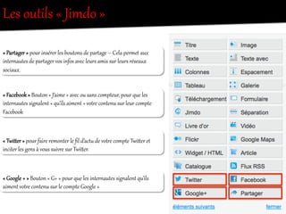 Les  outils  «  Jimdo  »  
«  ParRager  »  pour  insérer  les  boutons  de  parRage  –  Cela  pereet  aux  
inter/autes  de  parRager  vos  infos  avec  leurs  amis  sur  leurs  réseaux  
sociaux.  
«  Facebook  »  Bouton  «  J’aime  »  avec  ou  sans  compteur,  pour  que  les  
inter/autes  sig/alent  «  qu’ils  aiment  »  votOe  contenu  sur  leur  compte  
Facebook  
«  Twiier  »  pour  faire  remonter  le  ﬁl  d’act`  de  votOe  compte  Twiier  et  
inciter  les  gens  à  vous  suivre  sur  Twiier.  
«  Google  +  »  Bouton  «  G+  »  pour  que  les  inter/autes  sig/alent  qu’ils  
aiment  votOe  contenu  sur  le  compte  Google  +  
 