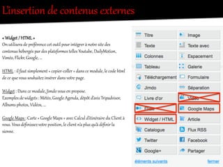 L’inserRion  de  contenus  exRer/es  
«  Widget  /  HTML  »    
On  utilisera  de  préférence  cet  outil  pour  intégOer  à  notOe  site  des  
contenus  hébergés  par  des  plateforees  telles  Yout`be,  DailyMotion,  
Viméo,  Flickr,  Google,  …  
  
HTML  :  il  faut  simplement  «  copier-­‐coller  »  dans  ce  module,  le  code  htel  
de  ce  que  vous  souhaitez  insérer  dans  votOe  page.  
  
Widget  :  Dans  ce  module,  Jimdo  vous  en  propose.  
Exemples  de  widgets  :  Météo,  Google  Agenda,  dépôt  d’avis  Tripadvisor,  
Albums  photos,  Vidéos,  …  
  
Google  Maps  :  CarRe  «  Google  Maps  »  avec  Calcul  d’itinéraire  du  Client  à  
vous.  Vous  déﬁnissez  votOe  position,  le  client  n’a  plus  qu’à  déﬁnir  la  
sienne.  
 