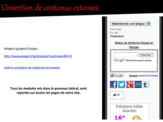 L’inserRion  de  contenus  exRer/es  
Widgets	
  (gadgets)	
  Google	
  :	
  	
  
	
  
h"p://www.google.fr/ig/directory?synd=open&hl=fr	
  
Insérer	
  un	
  moteur	
  de	
  recherche	
  en	
  français	
  
Tous	
  les	
  modules	
  mis	
  dans	
  le	
  panneau	
  latéral,	
  sont	
  
reportés	
  sur	
  toutes	
  les	
  pages	
  de	
  votre	
  site.	
  
 